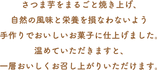 さつま芋をまるごと焼き上げ、自然の風味と栄養を損なわないよう手作りでおいしいお菓子に仕上げました。温めていただきますと、一層おいしくお召し上がりいただけます。